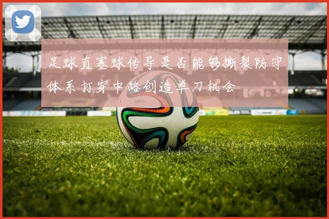 足球直塞球传导是否能够撕裂防守体系打穿中路创造单刀机会