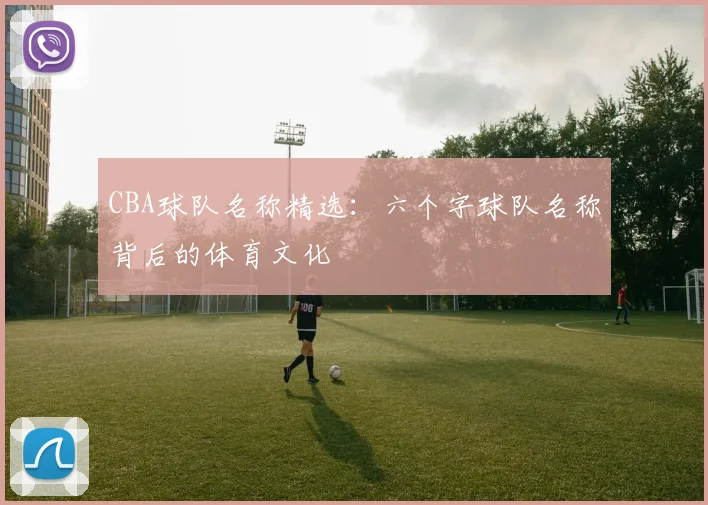 CBA球队名称精选：六个字球队名称背后的体育文化