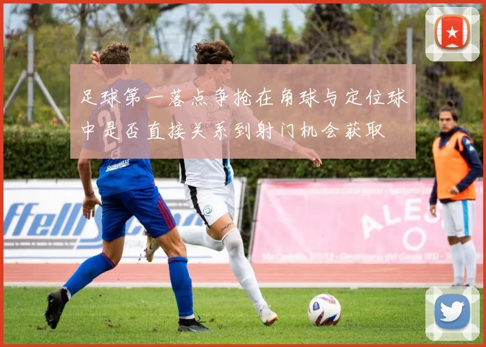 足球第一落点争抢在角球与定位球中是否直接关系到射门机会获取