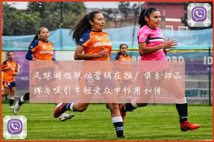 足球游戏联动营销在推广俱乐部品牌与吸引年轻受众中作用如何