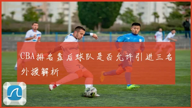 CBA排名靠后球队是否允许引进三名外援解析